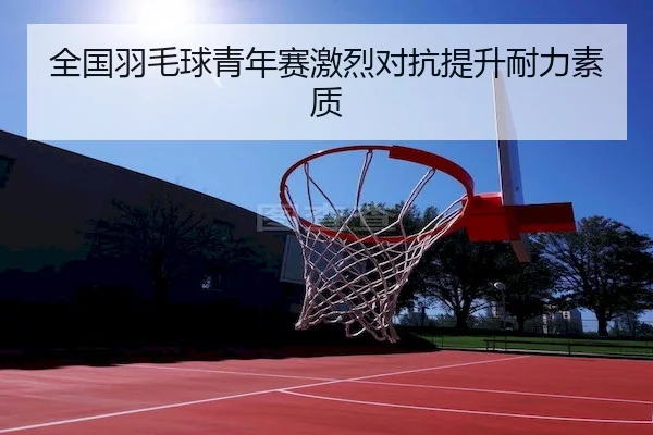 全国羽毛球青年赛激烈对抗提升耐力素质